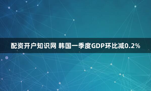 配资开户知识网 韩国一季度GDP环比减0.2%
