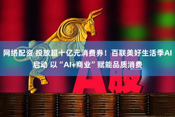 网络配资 投放超十亿元消费券！百联美好生活季AI启动 以“AI+商业”赋能品质消费
