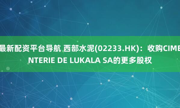 最新配资平台导航 西部水泥(02233.HK)：收购CIMENTERIE DE LUKALA SA的更多股权
