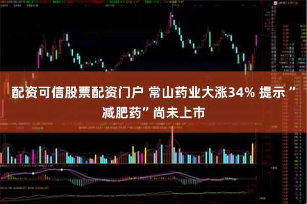 配资可信股票配资门户 常山药业大涨34% 提示“减肥药”尚未上市