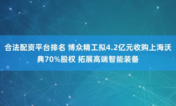 合法配资平台排名 博众精工拟4.2亿元收购上海沃典70%股权 拓展高端智能装备