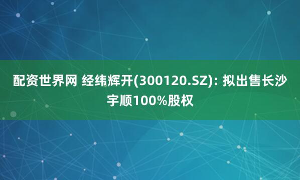 配资世界网 经纬辉开(300120.SZ): 拟出售长沙宇顺100%股权