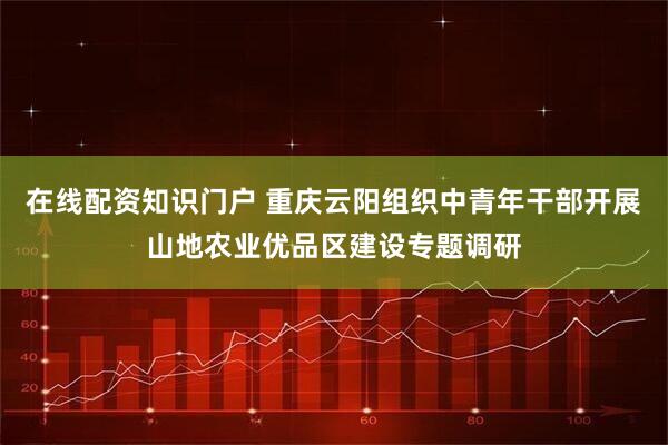 在线配资知识门户 重庆云阳组织中青年干部开展山地农业优品区建设专题调研
