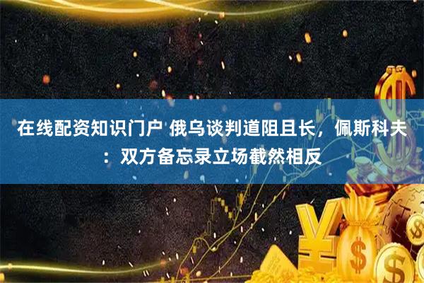 在线配资知识门户 俄乌谈判道阻且长，佩斯科夫：双方备忘录立场截然相反
