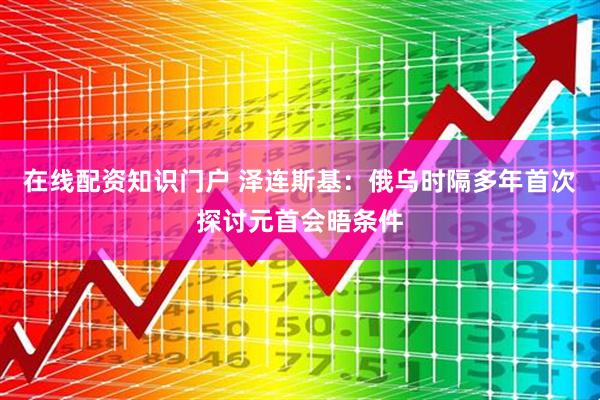 在线配资知识门户 泽连斯基：俄乌时隔多年首次探讨元首会晤条件