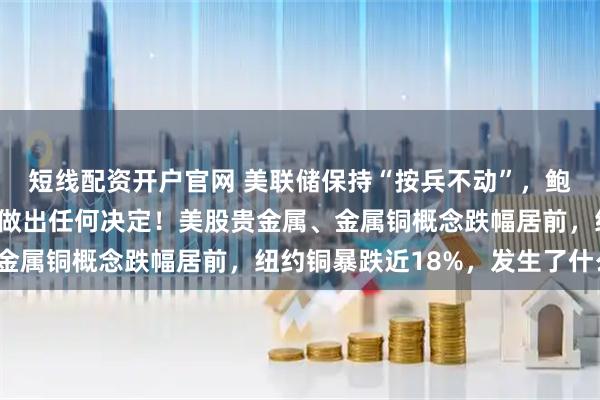 短线配资开户官网 美联储保持“按兵不动”，鲍威尔：尚未就9月利率做出任何决定！美股贵金属、金属铜概念跌幅居前，纽约铜暴跌近18%，发生了什么？
