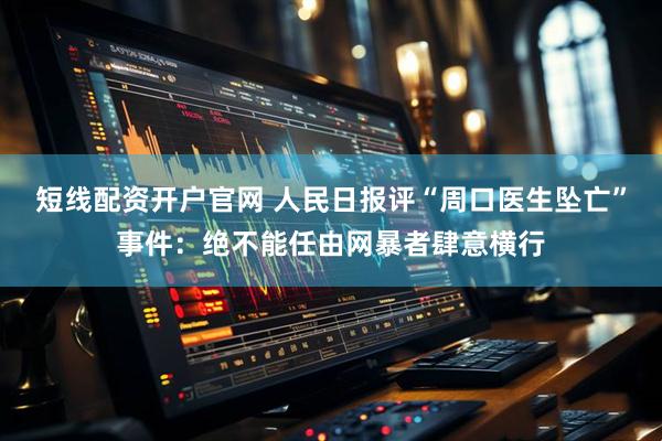 短线配资开户官网 人民日报评“周口医生坠亡”事件：绝不能任由网暴者肆意横行