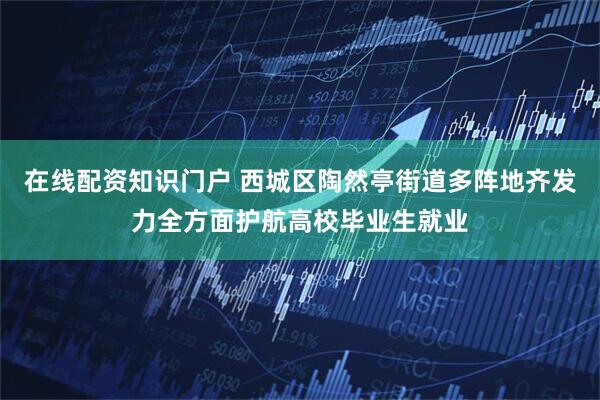 在线配资知识门户 西城区陶然亭街道多阵地齐发力全方面护航高校毕业生就业