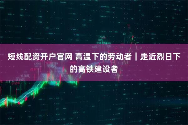 短线配资开户官网 高温下的劳动者｜走近烈日下的高铁建设者
