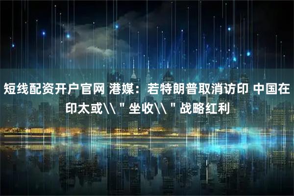 短线配资开户官网 港媒：若特朗普取消访印 中国在印太或\＂坐收\＂战略红利