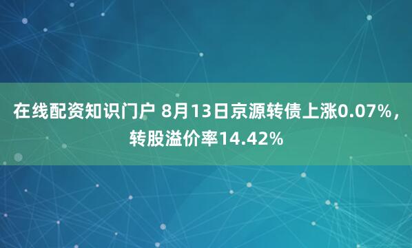 在线配资知识门户 8月13日京源转债上涨0.07%，转股溢价率14.42%