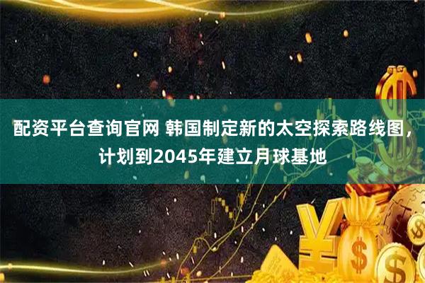 配资平台查询官网 韩国制定新的太空探索路线图，计划到2045年建立月球基地