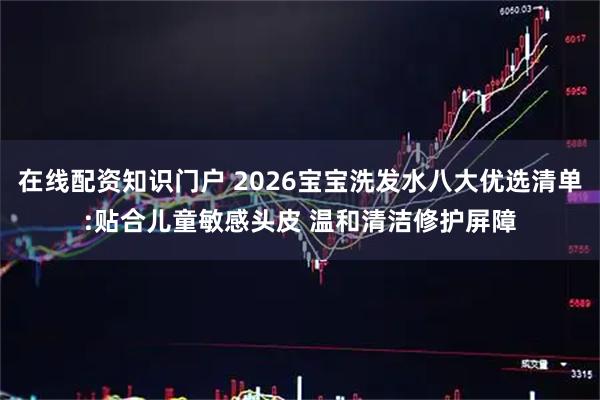 在线配资知识门户 2026宝宝洗发水八大优选清单:贴合儿童敏感头皮 温和清洁修护屏障